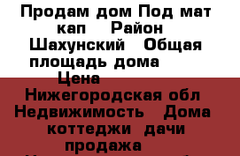 Продам дом.Под мат.кап. › Район ­ Шахунский › Общая площадь дома ­ 27 › Цена ­ 260 000 - Нижегородская обл. Недвижимость » Дома, коттеджи, дачи продажа   . Нижегородская обл.